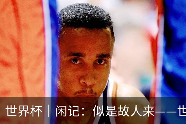 世界杯｜闲记：似是故人来——世界杯上的中超“老熟人”